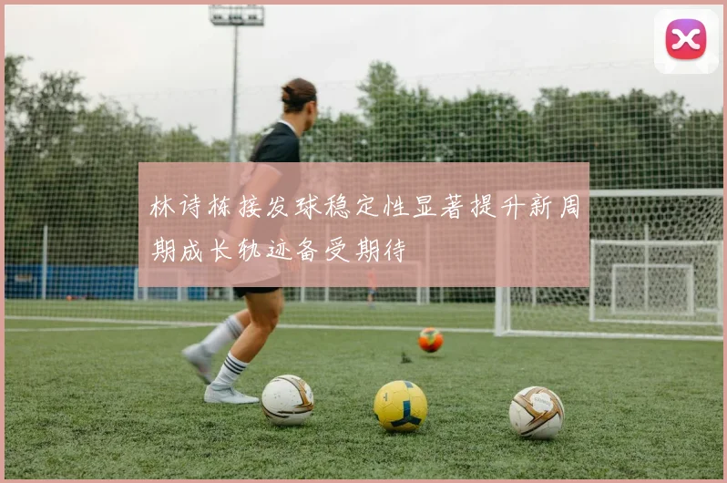 林诗栋接发球稳定性显著提升新周期成长轨迹备受期待
