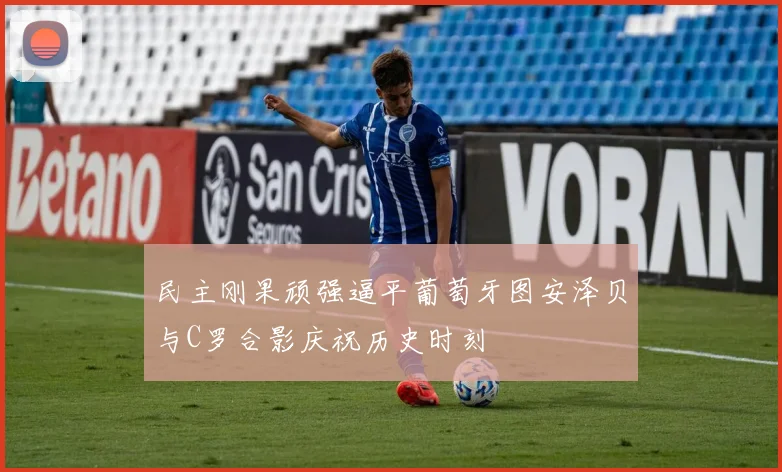 民主刚果顽强逼平葡萄牙图安泽贝与C罗合影庆祝历史时刻