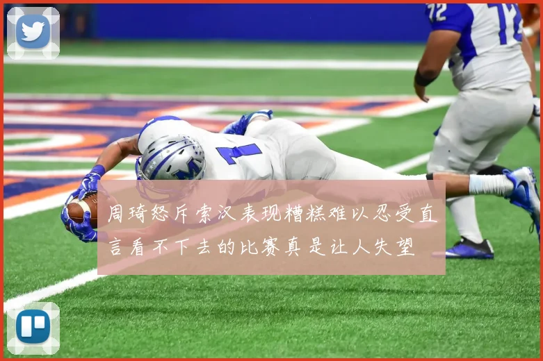 周琦怒斥索汉表现糟糕难以忍受直言看不下去的比赛真是让人失望