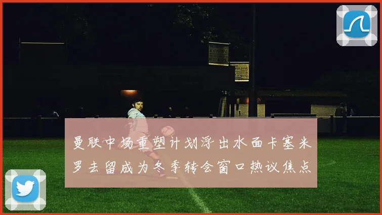 曼联中场重塑计划浮出水面卡塞米罗去留成为冬季转会窗口热议焦点