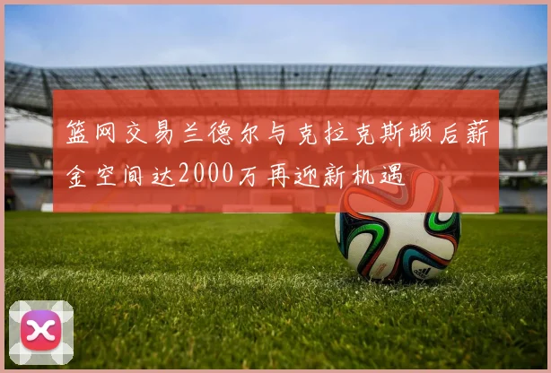 篮网交易兰德尔与克拉克斯顿后薪金空间达2000万再迎新机遇