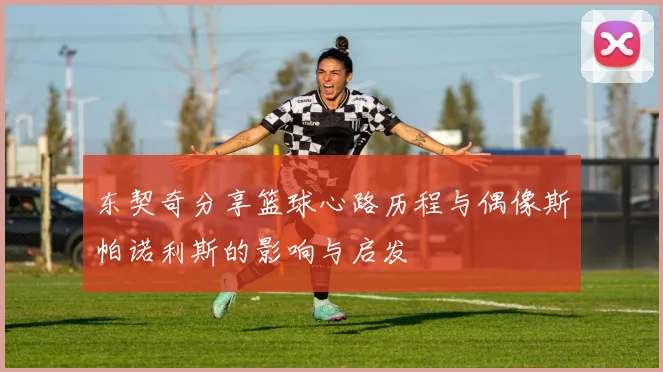 东契奇分享篮球心路历程与偶像斯帕诺利斯的影响与启发