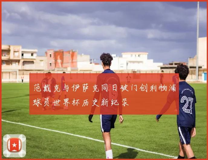 范戴克与伊萨克同日破门创利物浦球员世界杯历史新纪录