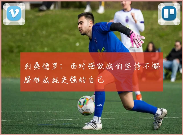 利桑德罗：面对强敌我们坚持不懈磨难成就更强的自己