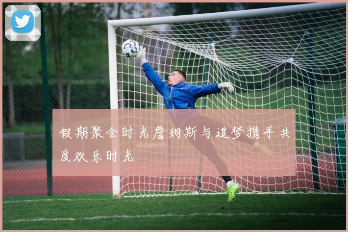 假期聚会时光詹姆斯与追梦携手共度欢乐时光