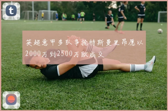 英超意甲多队争抢特斯曼里昂愿以2000万到2500万欧成交
