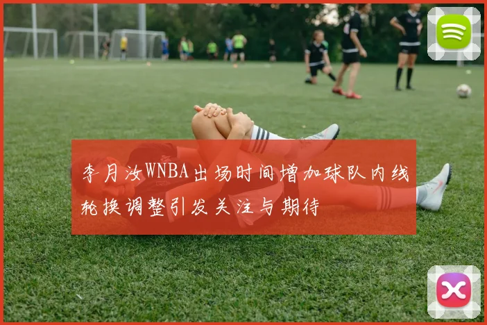 李月汝WNBA出场时间增加球队内线轮换调整引发关注与期待