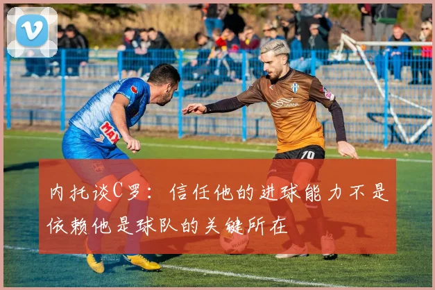 内托谈C罗：信任他的进球能力不是依赖他是球队的关键所在