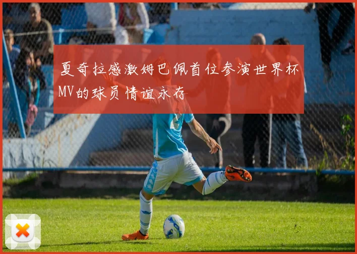 夏奇拉感激姆巴佩首位参演世界杯MV的球员情谊永存