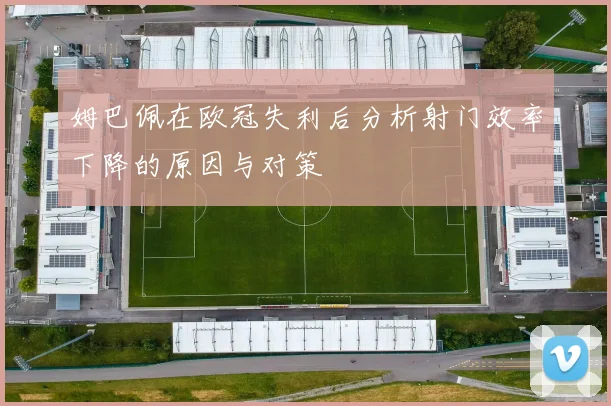 姆巴佩在欧冠失利后分析射门效率下降的原因与对策