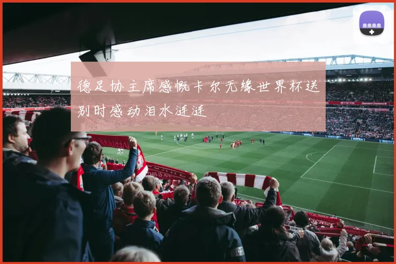 德足协主席感慨卡尔无缘世界杯送别时感动泪水涟涟