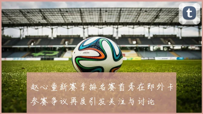 赵心童新赛季排名赛首秀在即外卡参赛争议再度引发关注与讨论