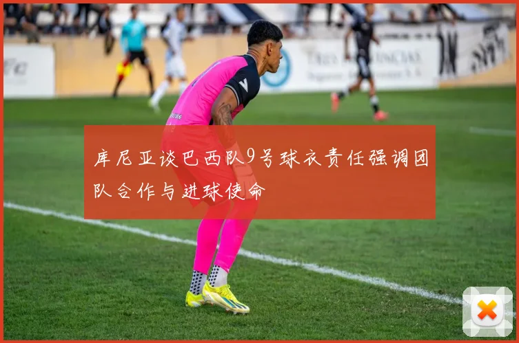 库尼亚谈巴西队9号球衣责任强调团队合作与进球使命