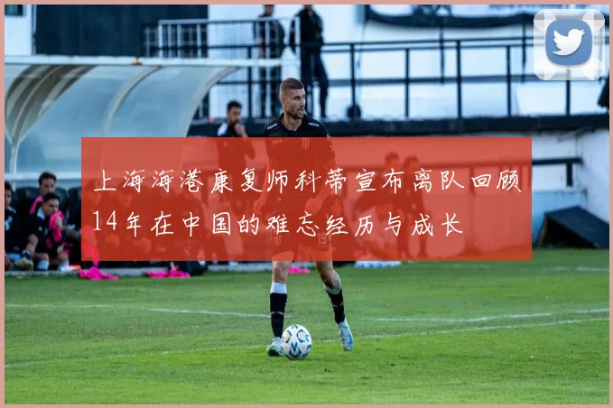 上海海港康复师科蒂宣布离队回顾14年在中国的难忘经历与成长